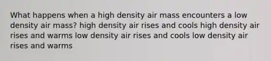 What happens when a high density air mass encounters a low density air mass? high density air rises and cools high density air rises and warms low density air rises and cools low density air rises and warms