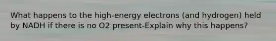 What happens to the high-energy electrons (and hydrogen) held by NADH if there is no O2 present-Explain why this happens?