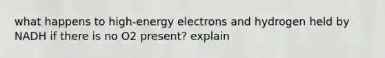 what happens to high-energy electrons and hydrogen held by NADH if there is no O2 present? explain