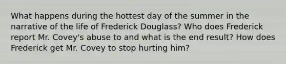 What happens during the hottest day of the summer in the narrative of the life of Frederick Douglass? Who does Frederick report Mr. Covey's abuse to and what is the end result? How does Frederick get Mr. Covey to stop hurting him?