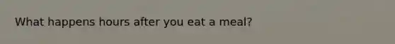 What happens hours after you eat a meal?