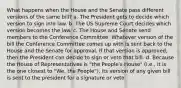 What happens when the House and the Senate pass different versions of the same bill? a. The President gets to decide which version to sign into law. b. The US Supreme Court decides which version becomes the law. c. The House and Senate send members to the Conference Committee. Whatever version of the bill the Conference Committee comes up with is sent back to the House and the Senate for approval. If that version is approved, then the President can decide to sign or veto that bill. d. Because the House of Representatives is "the People's House" (i.e., it is the one closest to "We, the People"), its version of any given bill is sent to the president for a signature or veto.