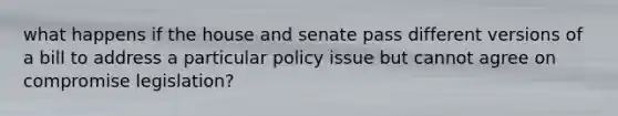 what happens if the house and senate pass different versions of a bill to address a particular policy issue but cannot agree on compromise legislation?