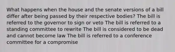 What happens when the house and the senate versions of a bill differ after being passed by their respective bodies? The bill is referred to the governor to sign or veto The bill is referred to a standing committee to rewrite The bill is considered to be dead and cannot become law The bill is referred to a conference committee for a compromise