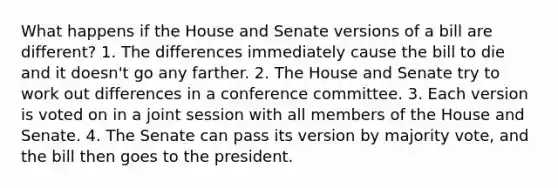 What happens if the House and Senate versions of a bill are different? 1. The differences immediately cause the bill to die and it doesn't go any farther. 2. The House and Senate try to work out differences in a conference committee. 3. Each version is voted on in a joint session with all members of the House and Senate. 4. The Senate can pass its version by majority vote, and the bill then goes to the president.