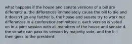 what happens if the house and senate versions of a bill are different? a. the differences immediately cause the bill to die and it doesn't go any farther b. the house and senate try to work out differences in a conference committee c. each version is voted on in a joint session with all members of the house and senate d. the senate can pass its version by majority vote, and the bill then goes to the president