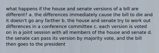 what happens if the house and senate versions of a bill are different? a. the differences immediately cause the bill to die and it doesn't go any farther b. the house and senate try to work out differences in a conference committee c. each version is voted on in a joint session with all members of the house and senate d. the senate can pass its version by majority vote, and the bill then goes to the president