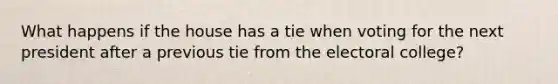 What happens if the house has a tie when voting for the next president after a previous tie from the electoral college?