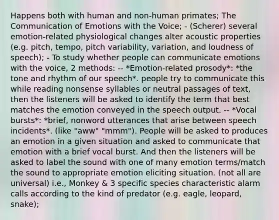 Happens both with human and non-human primates; The Communication of Emotions with the Voice; - (Scherer) several emotion-related physiological changes alter acoustic properties (e.g. pitch, tempo, pitch variability, variation, and loudness of speech); - To study whether people can communicate emotions with the voice, 2 methods: -- *Emotion-related prosody*: *the tone and rhythm of our speech*. people try to communicate this while reading nonsense syllables or neutral passages of text, then the listeners will be asked to identify the term that best matches the emotion conveyed in the speech output. -- *Vocal bursts*: *brief, nonword utterances that arise between speech incidents*. (like "aww" "mmm"). People will be asked to produces an emotion in a given situation and asked to communicate that emotion with a brief vocal burst. And then the listeners will be asked to label the sound with one of many emotion terms/match the sound to appropriate emotion eliciting situation. (not all are universal) i.e., Monkey & 3 specific species characteristic alarm calls according to the kind of predator (e.g. eagle, leopard, snake);