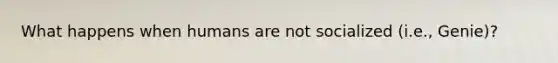 What happens when humans are not socialized (i.e., Genie)?