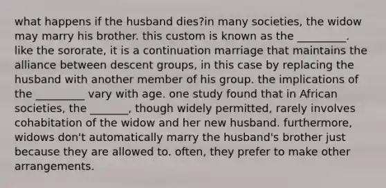 what happens if the husband dies?in many societies, the widow may marry his brother. this custom is known as the _________. like the sororate, it is a continuation marriage that maintains the alliance between descent groups, in this case by replacing the husband with another member of his group. the implications of the _________ vary with age. one study found that in African societies, the _______, though widely permitted, rarely involves cohabitation of the widow and her new husband. furthermore, widows don't automatically marry the husband's brother just because they are allowed to. often, they prefer to make other arrangements.