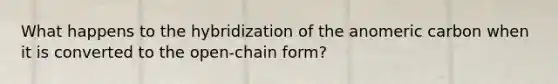 What happens to the hybridization of the anomeric carbon when it is converted to the open-chain form?