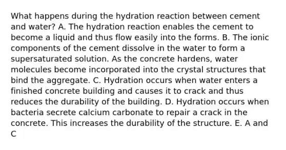 What happens during the hydration reaction between cement and water? A. The hydration reaction enables the cement to become a liquid and thus flow easily into the forms. B. The ionic components of the cement dissolve in the water to form a supersaturated solution. As the concrete hardens, water molecules become incorporated into the crystal structures that bind the aggregate. C. Hydration occurs when water enters a finished concrete building and causes it to crack and thus reduces the durability of the building. D. Hydration occurs when bacteria secrete calcium carbonate to repair a crack in the concrete. This increases the durability of the structure. E. A and C