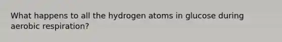 What happens to all the hydrogen atoms in glucose during aerobic respiration?