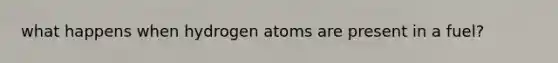 what happens when hydrogen atoms are present in a fuel?