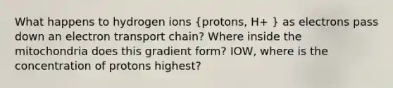 What happens to hydrogen ions (protons, H+ ) as electrons pass down an electron transport chain? Where inside the mitochondria does this gradient form? IOW, where is the concentration of protons highest?