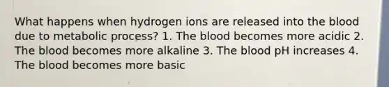 What happens when hydrogen ions are released into the blood due to metabolic process? 1. The blood becomes more acidic 2. The blood becomes more alkaline 3. The blood pH increases 4. The blood becomes more basic