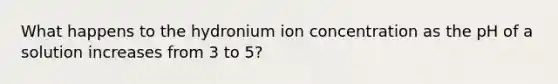 What happens to the hydronium ion concentration as the pH of a solution increases from 3 to 5?