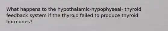 What happens to the hypothalamic-hypophyseal- thyroid feedback system if the thyroid failed to produce thyroid hormones?