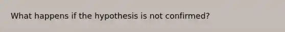 What happens if the hypothesis is not confirmed?