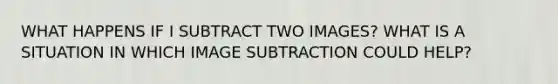 WHAT HAPPENS IF I SUBTRACT TWO IMAGES? WHAT IS A SITUATION IN WHICH IMAGE SUBTRACTION COULD HELP?