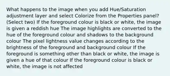 What happens to the image when you add Hue/Saturation adjustment layer and select Colorize from the Properties panel? (Select two) If the foreground colour is black or white, the image is given a reddish hue The image highlights are converted to the hue of the foreground colour and shadows to the background colour The pixel lightness value changes according to the brightness of the foreground and background colour If the foreground is something other than black or white, the image is given a hue of that colour If the foreground colour is black or white, the image is not affected