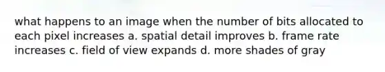 what happens to an image when the number of bits allocated to each pixel increases a. spatial detail improves b. frame rate increases c. field of view expands d. more shades of gray