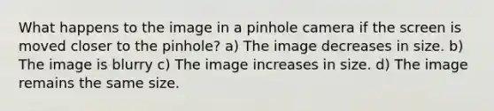 What happens to the image in a pinhole camera if the screen is moved closer to the pinhole? a) The image decreases in size. b) The image is blurry c) The image increases in size. d) The image remains the same size.