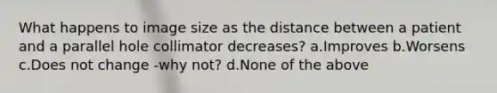 What happens to image size as the distance between a patient and a parallel hole collimator decreases? a.Improves b.Worsens c.Does not change -why not? d.None of the above