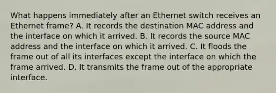 What happens immediately after an Ethernet switch receives an Ethernet frame? A. It records the destination MAC address and the interface on which it arrived. B. It records the source MAC address and the interface on which it arrived. C. It floods the frame out of all its interfaces except the interface on which the frame arrived. D. It transmits the frame out of the appropriate interface.