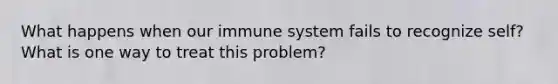 What happens when our immune system fails to recognize self? What is one way to treat this problem?