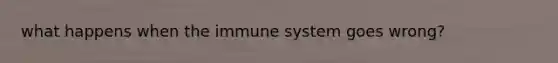 what happens when the immune system goes wrong?