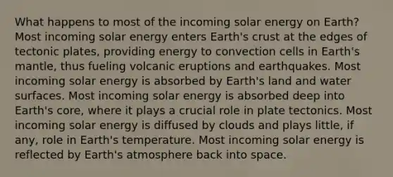 What happens to most of the incoming solar energy on Earth? Most incoming solar energy enters Earth's crust at the edges of tectonic plates, providing energy to convection cells in Earth's mantle, thus fueling volcanic eruptions and earthquakes. Most incoming solar energy is absorbed by Earth's land and water surfaces. Most incoming solar energy is absorbed deep into Earth's core, where it plays a crucial role in plate tectonics. Most incoming solar energy is diffused by clouds and plays little, if any, role in Earth's temperature. Most incoming solar energy is reflected by Earth's atmosphere back into space.