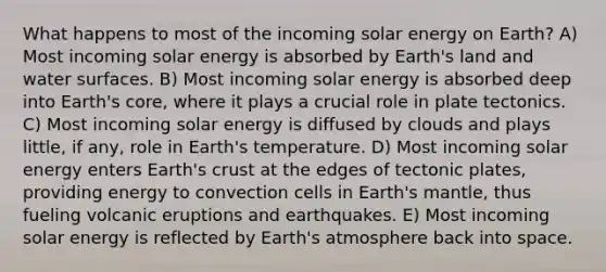 What happens to most of the incoming solar energy on Earth? A) Most incoming solar energy is absorbed by Earth's land and water surfaces. B) Most incoming solar energy is absorbed deep into Earth's core, where it plays a crucial role in plate tectonics. C) Most incoming solar energy is diffused by clouds and plays little, if any, role in Earth's temperature. D) Most incoming solar energy enters Earth's crust at the edges of tectonic plates, providing energy to convection cells in Earth's mantle, thus fueling volcanic eruptions and earthquakes. E) Most incoming solar energy is reflected by <a href='https://www.questionai.com/knowledge/kRonPjS5DU-earths-atmosphere' class='anchor-knowledge'>earth's atmosphere</a> back into space.