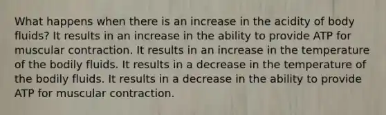 What happens when there is an increase in the acidity of body fluids? It results in an increase in the ability to provide ATP for muscular contraction. It results in an increase in the temperature of the bodily fluids. It results in a decrease in the temperature of the bodily fluids. It results in a decrease in the ability to provide ATP for muscular contraction.