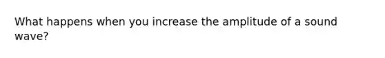 What happens when you increase the amplitude of a sound wave?