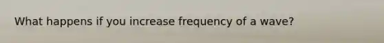 What happens if you increase frequency of a wave?