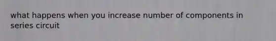 what happens when you increase number of components in series circuit