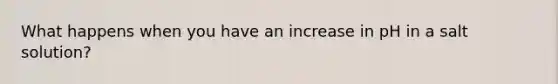 What happens when you have an increase in pH in a salt solution?