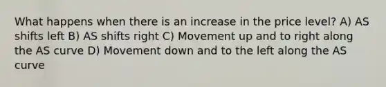 What happens when there is an increase in the price level? A) AS shifts left B) AS shifts right C) Movement up and to right along the AS curve D) Movement down and to the left along the AS curve