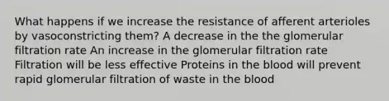 What happens if we increase the resistance of afferent arterioles by vasoconstricting them? A decrease in the the glomerular filtration rate An increase in the glomerular filtration rate Filtration will be less effective Proteins in <a href='https://www.questionai.com/knowledge/k7oXMfj7lk-the-blood' class='anchor-knowledge'>the blood</a> will prevent rapid glomerular filtration of waste in the blood