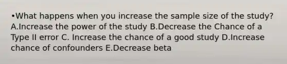 •What happens when you increase the sample size of the study? A.Increase the power of the study B.Decrease the Chance of a Type II error C. Increase the chance of a good study D.Increase chance of confounders E.Decrease beta