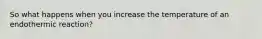 So what happens when you increase the temperature of an endothermic reaction?