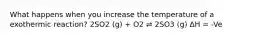 What happens when you increase the temperature of a exothermic reaction? 2SO2 (g) + O2 ⇌ 2SO3 (g) ΔH = -Ve