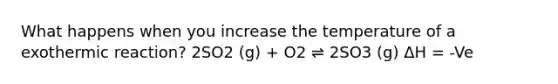 What happens when you increase the temperature of a exothermic reaction? 2SO2 (g) + O2 ⇌ 2SO3 (g) ΔH = -Ve