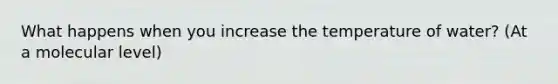 What happens when you increase the temperature of water? (At a molecular level)