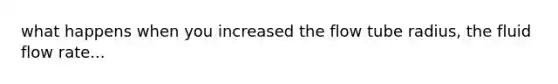 what happens when you increased the flow tube radius, the fluid flow rate...