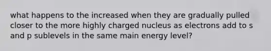 what happens to the increased when they are gradually pulled closer to the more highly charged nucleus as electrons add to s and p sublevels in the same main energy level?