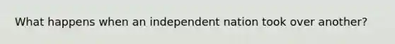 What happens when an independent nation took over another?