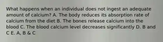 What happens when an individual does not ingest an adequate amount of calcium? A. The body reduces its absorption rate of calcium from the diet B. The bones release calcium into the blood C. The blood calcium level decreases significantly D. B and C E. A, B & C